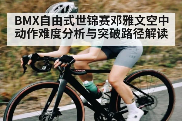 BMX自由式世锦赛邓雅文空中动作难度分析与突破路径解读