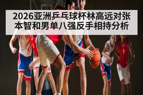 2026亚洲乒乓球杯林高远对张本智和男单八强反手相持分析
