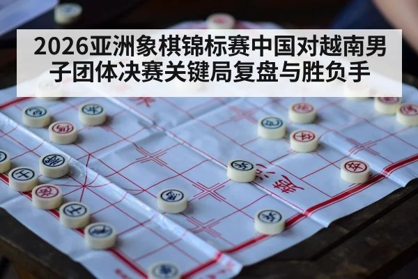 2026亚洲象棋锦标赛中国对越南男子团体决赛关键局复盘与胜负手