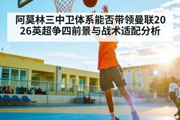 阿莫林三中卫体系能否带领曼联2026英超争四前景与战术适配分析
