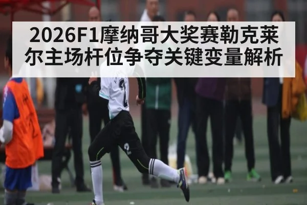 2026F1摩纳哥大奖赛勒克莱尔主场杆位争夺关键变量解析
