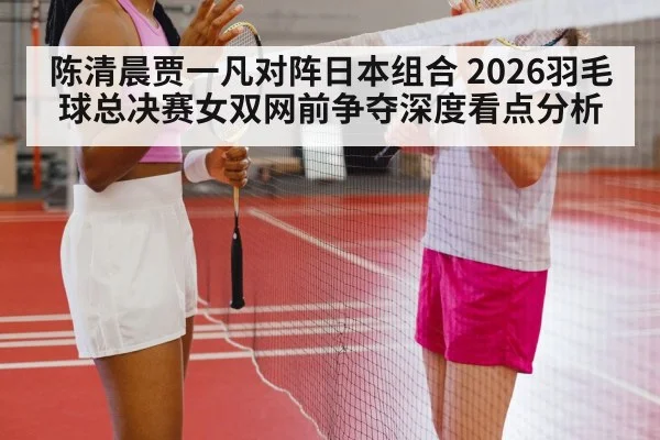 陈清晨贾一凡对阵日本组合 2026羽毛球总决赛女双网前争夺深度看点分析